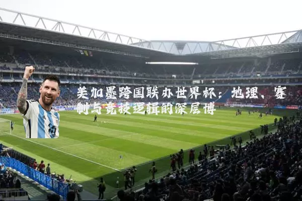 美加墨跨国联办世界杯：地理、赛制与竞技逻辑的深层博弈