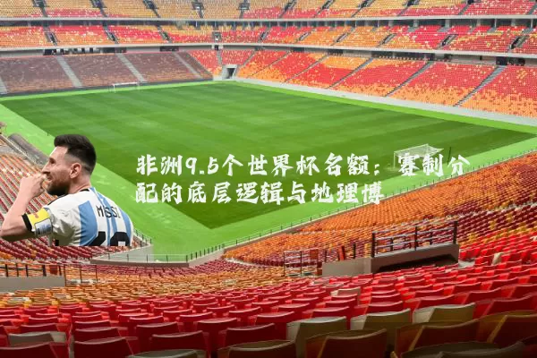 非洲9.5个世界杯名额：赛制分配的底层逻辑与地理博弈